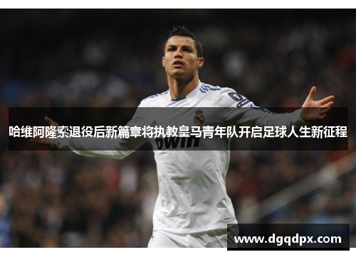 哈维阿隆索退役后新篇章将执教皇马青年队开启足球人生新征程