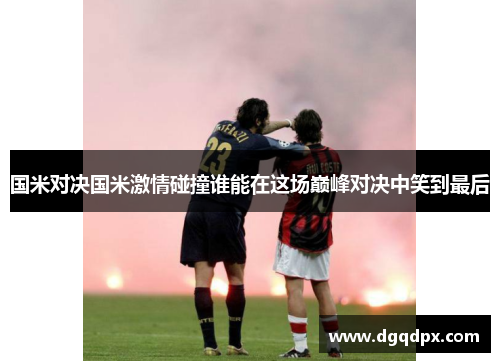 国米对决国米激情碰撞谁能在这场巅峰对决中笑到最后