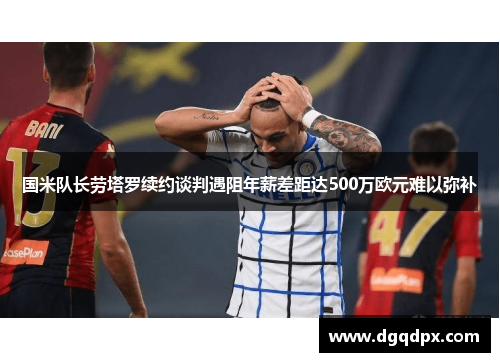 国米队长劳塔罗续约谈判遇阻年薪差距达500万欧元难以弥补