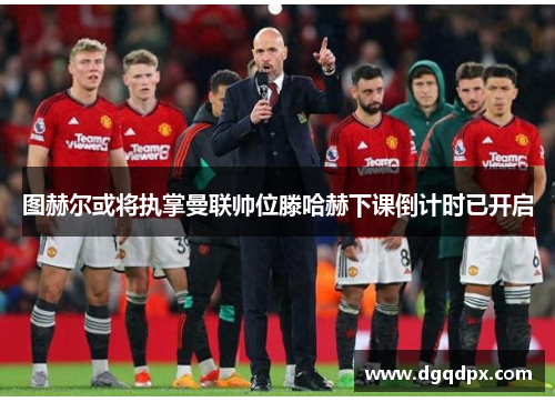 图赫尔或将执掌曼联帅位滕哈赫下课倒计时已开启