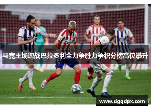 马竞主场迎战巴拉多利全力争胜力争积分榜高位攀升