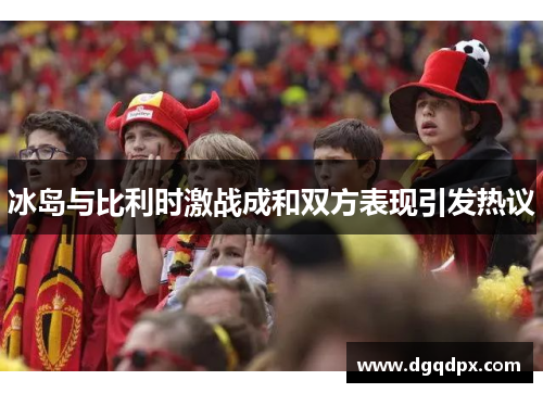 冰岛与比利时激战成和双方表现引发热议
